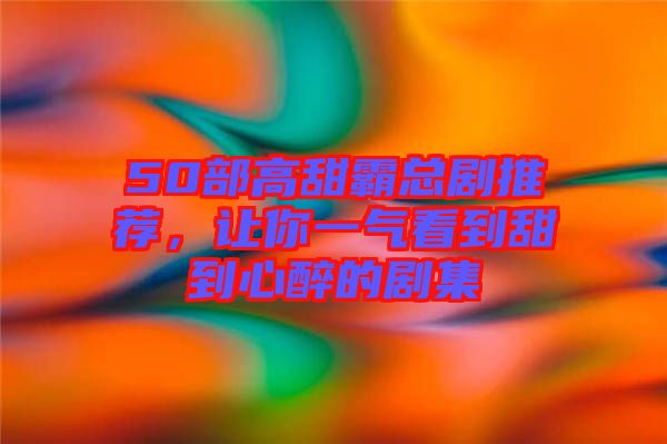 50部高甜霸總劇推薦，讓你一氣看到甜到心醉的劇集