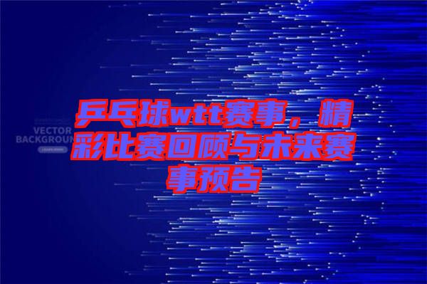 乒乓球wtt賽事，精彩比賽回顧與未來賽事預(yù)告