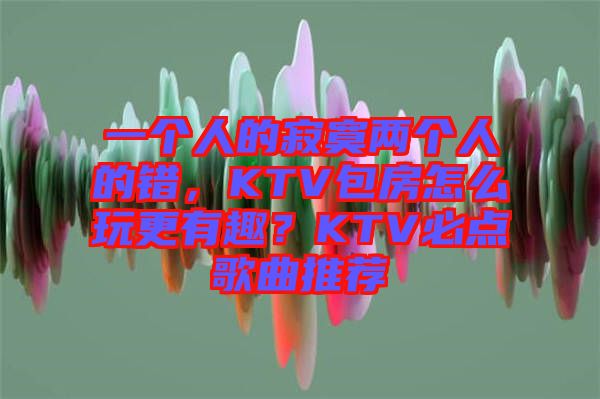 一個人的寂寞兩個人的錯，KTV包房怎么玩更有趣？KTV必點(diǎn)歌曲推薦