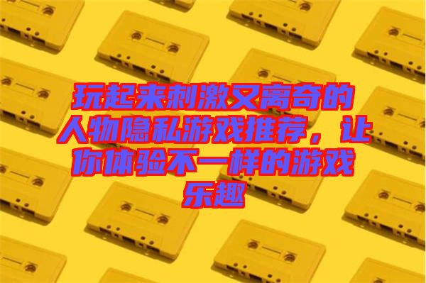 玩起來刺激又離奇的人物隱私游戲推薦，讓你體驗不一樣的游戲樂趣