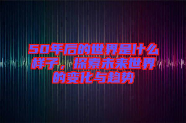 50年后的世界是什么樣子，探索未來(lái)世界的變化與趨勢(shì)