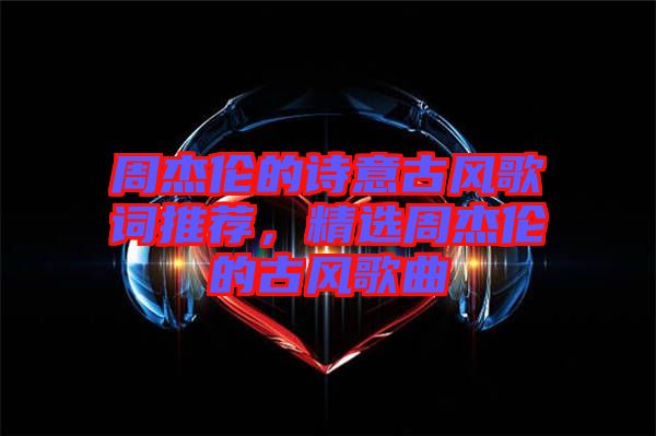 周杰倫的詩意古風(fēng)歌詞推薦，精選周杰倫的古風(fēng)歌曲