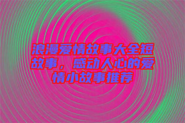 浪漫愛情故事大全短故事，感動人心的愛情小故事推薦