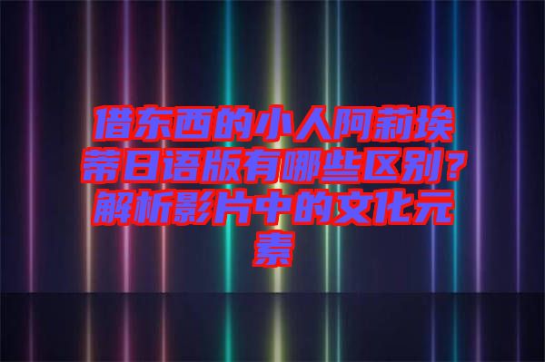 借東西的小人阿莉埃蒂日語(yǔ)版有哪些區(qū)別？解析影片中的文化元素