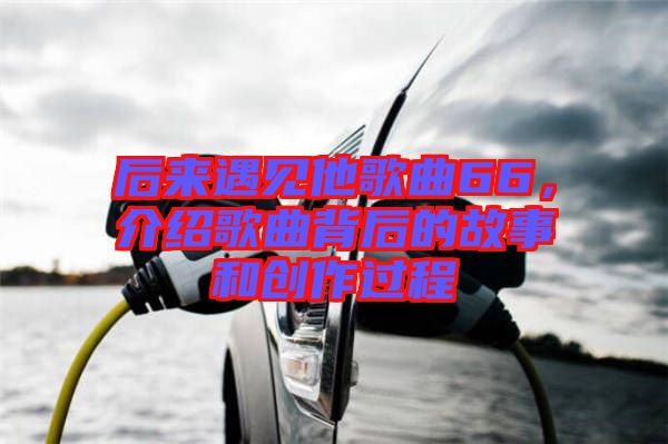 后來遇見他歌曲66，介紹歌曲背后的故事和創(chuàng)作過程