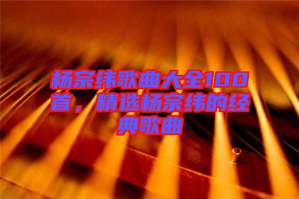 楊宗緯歌曲大全100首，精選楊宗緯的經(jīng)典歌曲