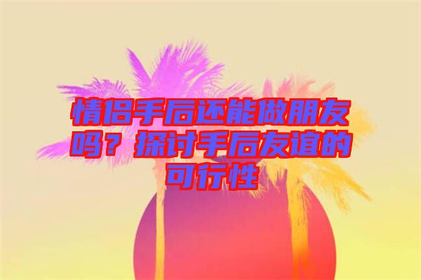 情侶手后還能做朋友嗎？探討手后友誼的可行性