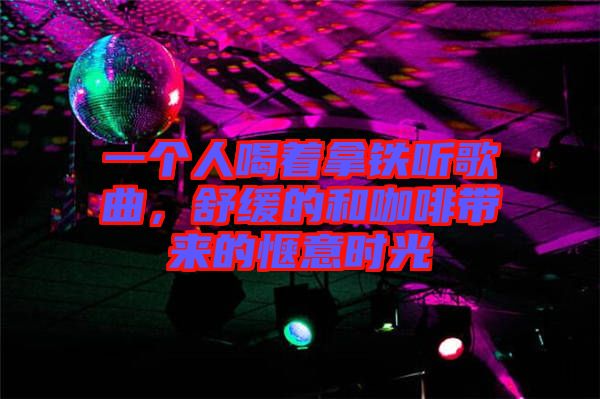 一個人喝著拿鐵聽歌曲，舒緩的和咖啡帶來的愜意時光