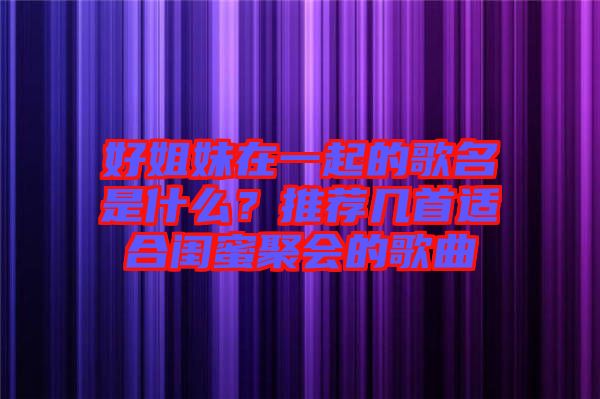 好姐妹在一起的歌名是什么？推薦幾首適合閨蜜聚會(huì)的歌曲