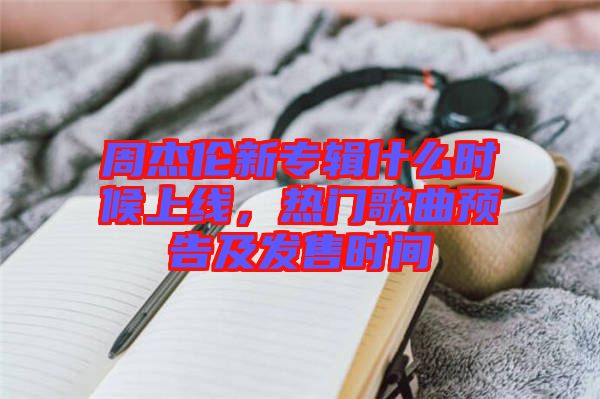 周杰倫新專輯什么時(shí)候上線，熱門歌曲預(yù)告及發(fā)售時(shí)間