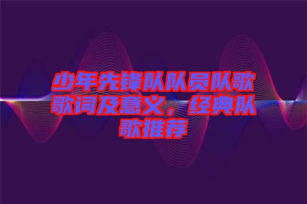 少年先鋒隊隊員隊歌歌詞及意義，經(jīng)典隊歌推薦