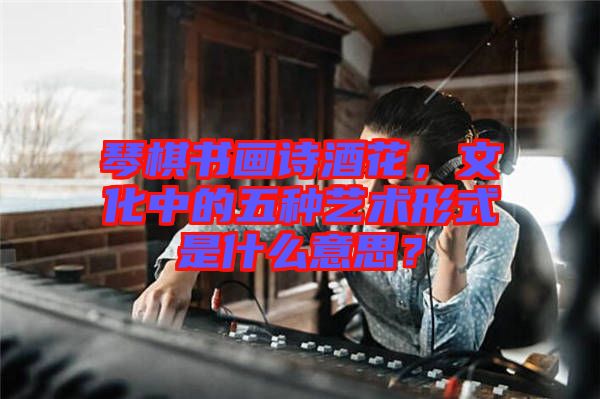 琴棋書畫詩酒花，文化中的五種藝術形式是什么意思？