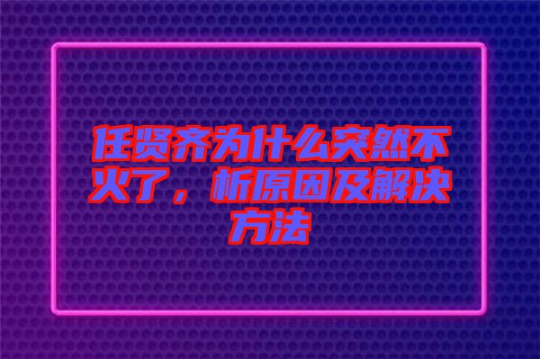 任賢齊為什么突然不火了，析原因及解決方法