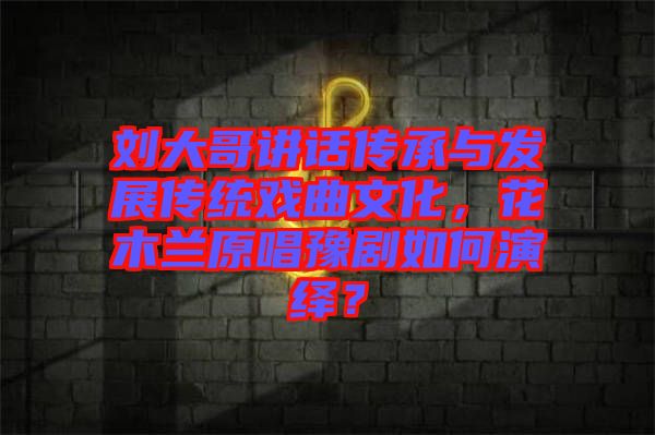 劉大哥講話傳承與發(fā)展傳統戲曲文化，花木蘭原唱豫劇如何演繹？