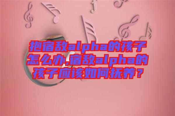 抱宿敵alpha的孩子怎么辦,宿敵alpha的孩子應(yīng)該如何撫養(yǎng)？