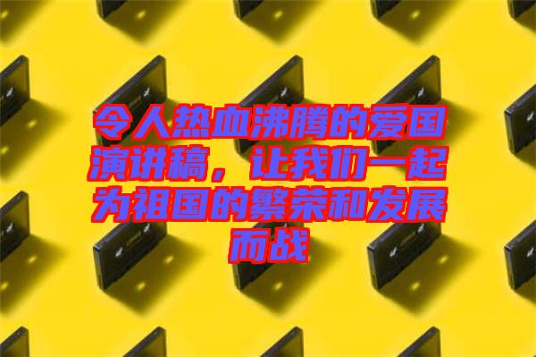 令人熱血沸騰的愛國演講稿，讓我們一起為祖國的繁榮和發(fā)展而戰(zhàn)