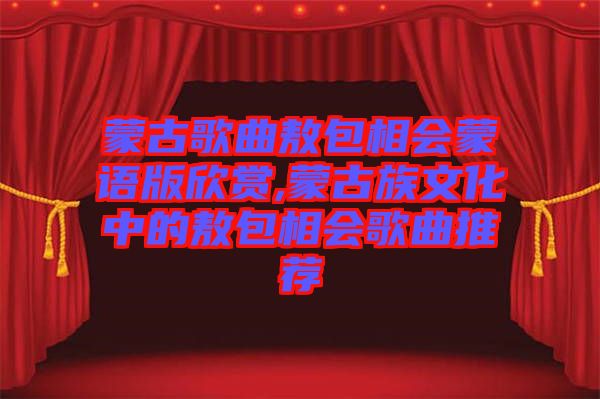 蒙古歌曲敖包相會(huì)蒙語版欣賞,蒙古族文化中的敖包相會(huì)歌曲推薦