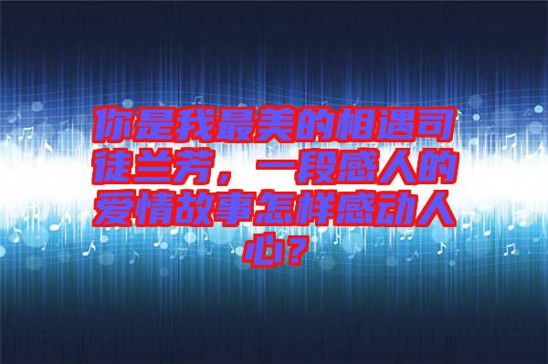 你是我最美的相遇司徒蘭芳，一段感人的愛(ài)情故事怎樣感動(dòng)人心？