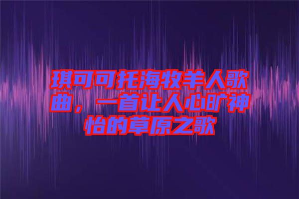 琪可可托海牧羊人歌曲，一首讓人心曠神怡的草原之歌