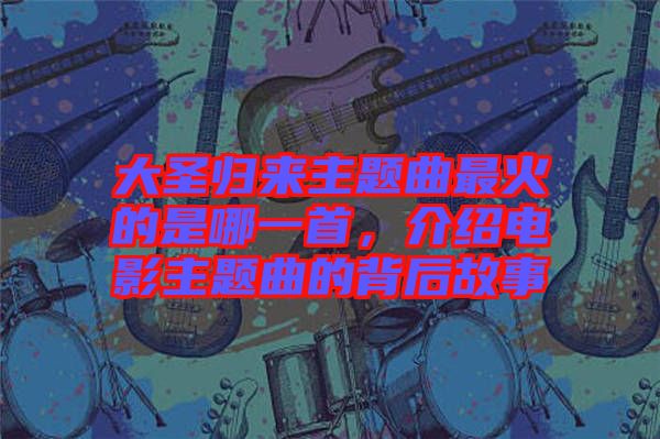 大圣歸來(lái)主題曲最火的是哪一首，介紹電影主題曲的背后故事