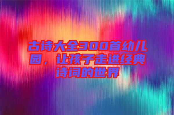 古詩(shī)大全300首幼兒園，讓孩子走進(jìn)經(jīng)典詩(shī)詞的世界