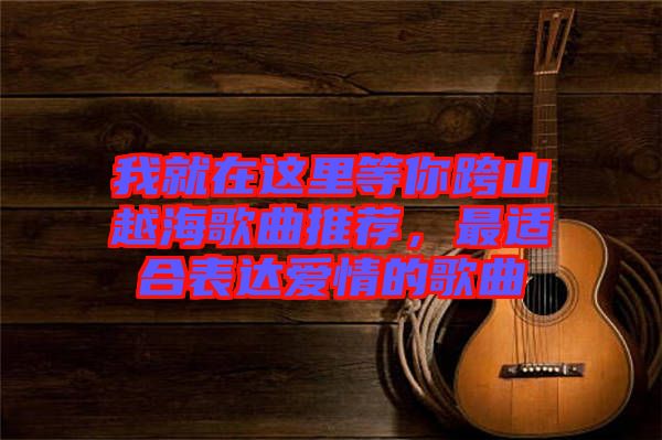 我就在這里等你跨山越海歌曲推薦，最適合表達(dá)愛情的歌曲