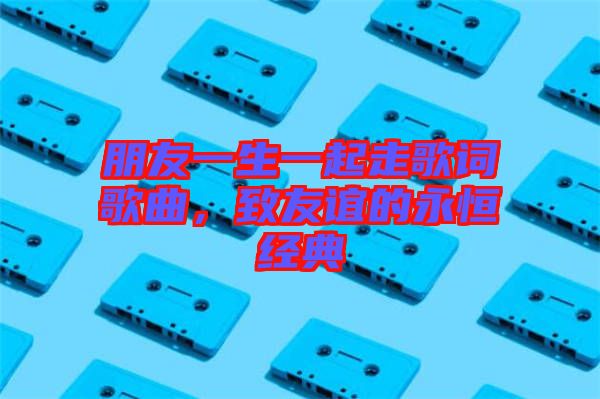 朋友一生一起走歌詞歌曲，致友誼的永恒經(jīng)典