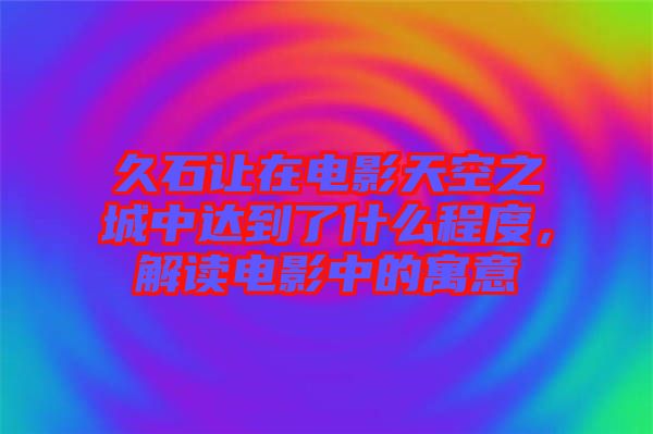 久石讓在電影天空之城中達(dá)到了什么程度，解讀電影中的寓意