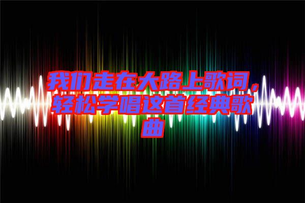 我們走在大路上歌詞，輕松學(xué)唱這首經(jīng)典歌曲