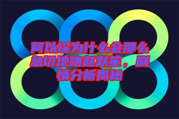 何以琛為什么會(huì)那么急切地吻趙默笙，劇情分析揭秘