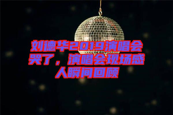 劉德華2019演唱會哭了，演唱會現(xiàn)場感人瞬間回顧