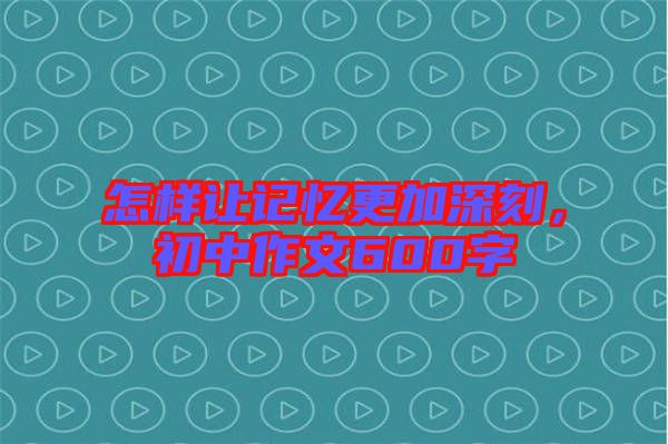 怎樣讓記憶更加深刻，初中作文600字