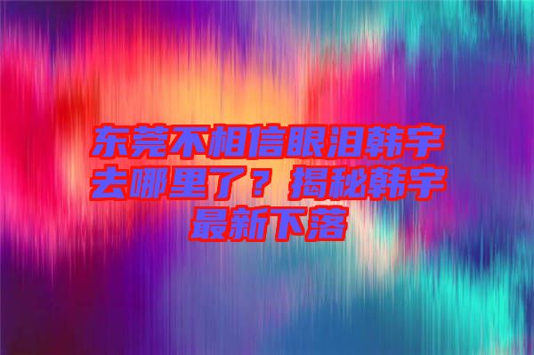 東莞不相信眼淚韓宇去哪里了？揭秘韓宇最新下落