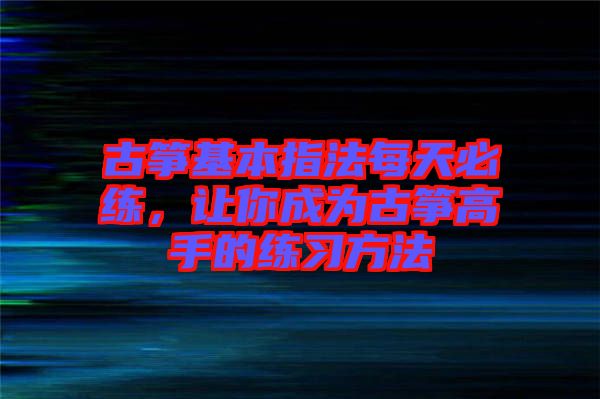 古箏基本指法每天必練，讓你成為古箏高手的練習(xí)方法