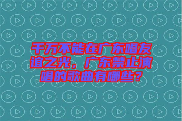 千萬不能在廣東唱友誼之光，廣東禁止演唱的歌曲有哪些？