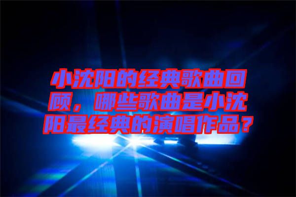 小沈陽的經典歌曲回顧，哪些歌曲是小沈陽最經典的演唱作品？