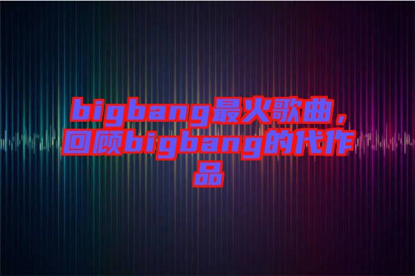 bigbang最火歌曲，回顧bigbang的代作品