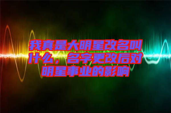 我真是大明星改名叫什么，名字更改后對(duì)明星事業(yè)的影響