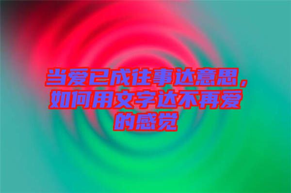 當愛已成往事達意思，如何用文字達不再愛的感覺