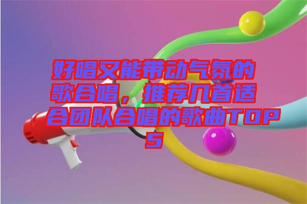 好唱又能帶動氣氛的歌合唱，推薦幾首適合團(tuán)隊合唱的歌曲TOP5