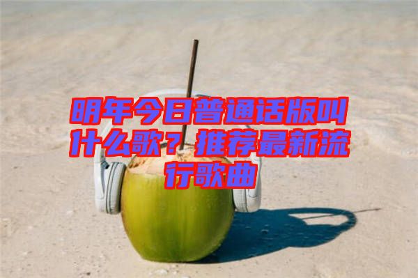 明年今日普通話版叫什么歌？推薦最新流行歌曲