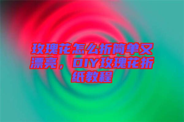 玫瑰花怎么折簡單又漂亮，DIY玫瑰花折紙教程