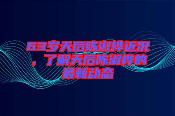 63歲天后陳淑樺近況，了解天后陳淑樺的最新動態(tài)