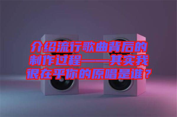 介紹流行歌曲背后的制作過程——其實我很在乎你的原唱是誰？