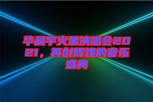 華晨宇火星演唱會2021，再創(chuàng)輝煌的音樂盛典