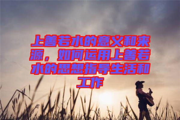 上善若水的意義和來源，如何運用上善若水的思想指導(dǎo)生活和工作