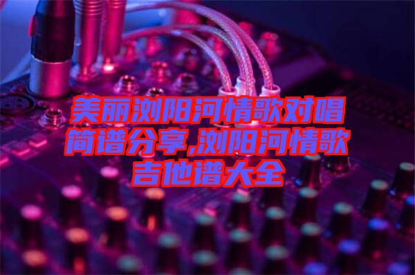 美麗瀏陽河情歌對唱簡譜分享,瀏陽河情歌吉他譜大全