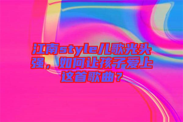 江南style兒歌光頭強，如何讓孩子愛上這首歌曲？