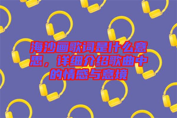 海沙畫(huà)歌詞是什么意思，詳細(xì)介紹歌曲中的情感與意境