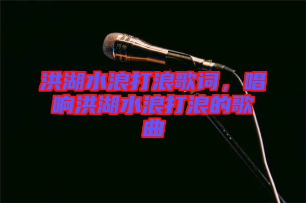 洪湖水浪打浪歌詞，唱響洪湖水浪打浪的歌曲